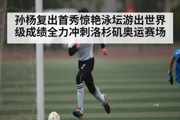 孙杨复出首秀惊艳泳坛游出世界级成绩全力冲刺洛杉矶奥运赛场（Kaiyun sports）