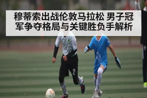 穆蒂索出战伦敦马拉松 男子冠军争夺格局与关键胜负手解析（Kaiyun sports）
